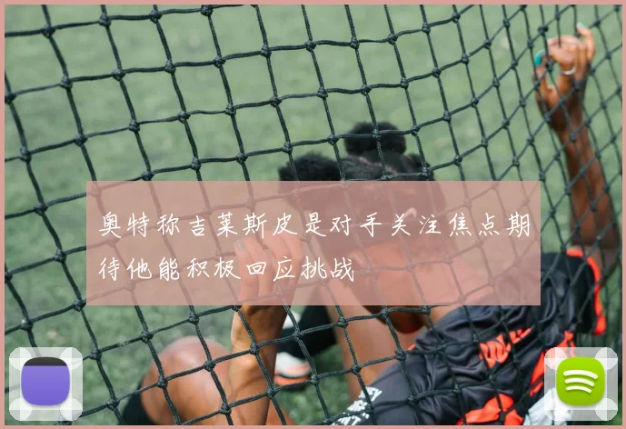 奥特称吉莱斯皮是对手关注焦点期待他能积极回应挑战