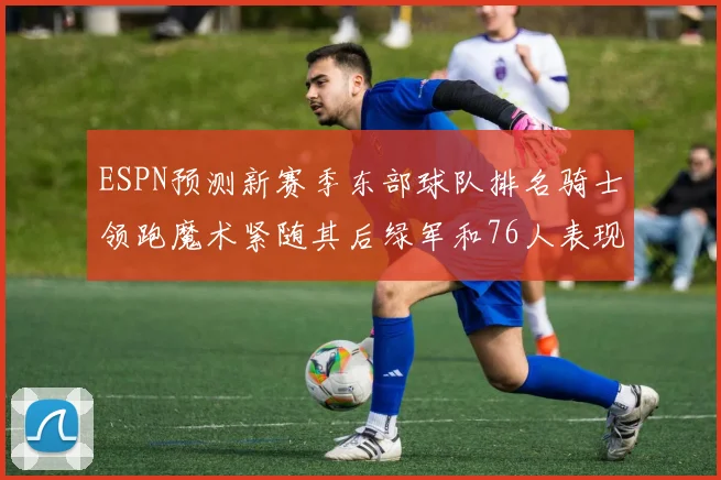ESPN预测新赛季东部球队排名骑士领跑魔术紧随其后绿军和76人表现各异