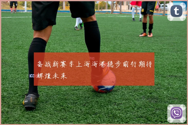 备战新赛季上海海港稳步前行期待辉煌未来
