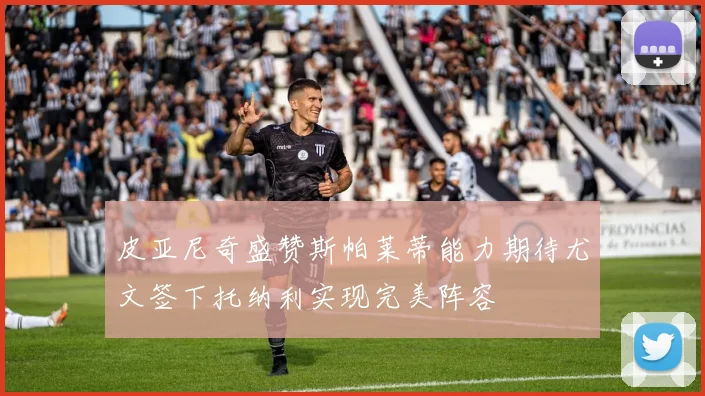 皮亚尼奇盛赞斯帕莱蒂能力期待尤文签下托纳利实现完美阵容