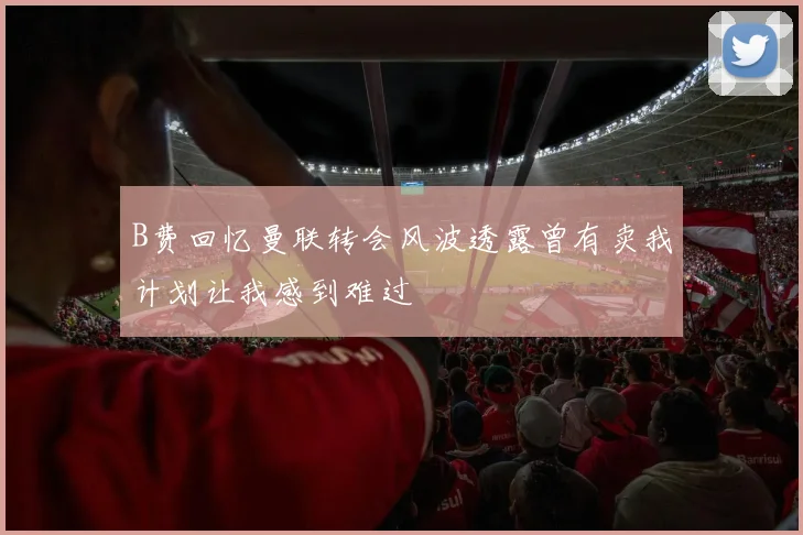 B费回忆曼联转会风波透露曾有卖我计划让我感到难过