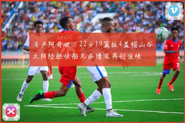 马卢阿奇砍下22分19篮板4盖帽山谷太阳险胜快船兄弟情深再创佳绩