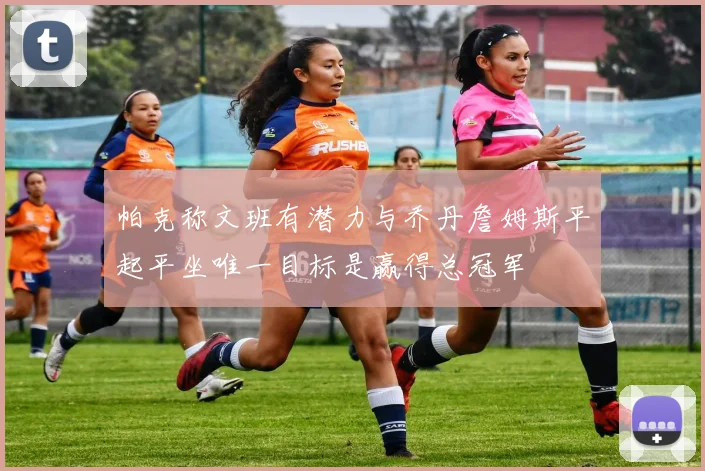 帕克称文班有潜力与乔丹詹姆斯平起平坐唯一目标是赢得总冠军