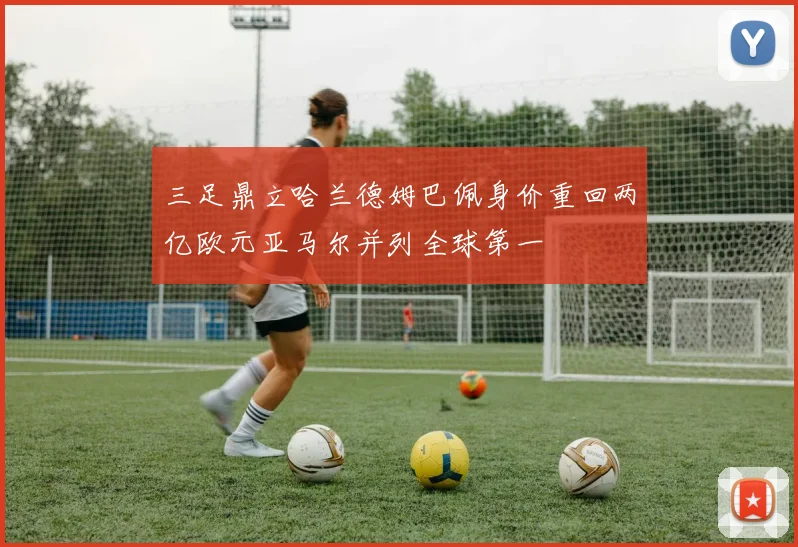 三足鼎立哈兰德姆巴佩身价重回两亿欧元亚马尔并列全球第一