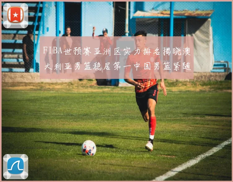 FIBA世预赛亚洲区实力排名揭晓澳大利亚男篮稳居第一中国男篮紧随其后位列第三