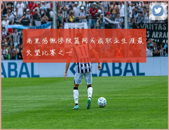 老里感慨惨败篮网或成职业生涯最失望比赛之一
