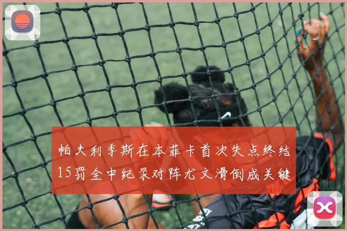 帕夫利季斯在本菲卡首次失点终结15罚全中纪录对阵尤文滑倒成关键时刻