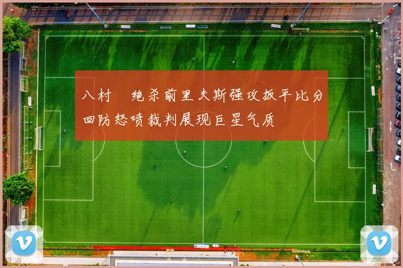 八村塁绝杀前里夫斯强攻扳平比分回防怒喷裁判展现巨星气质