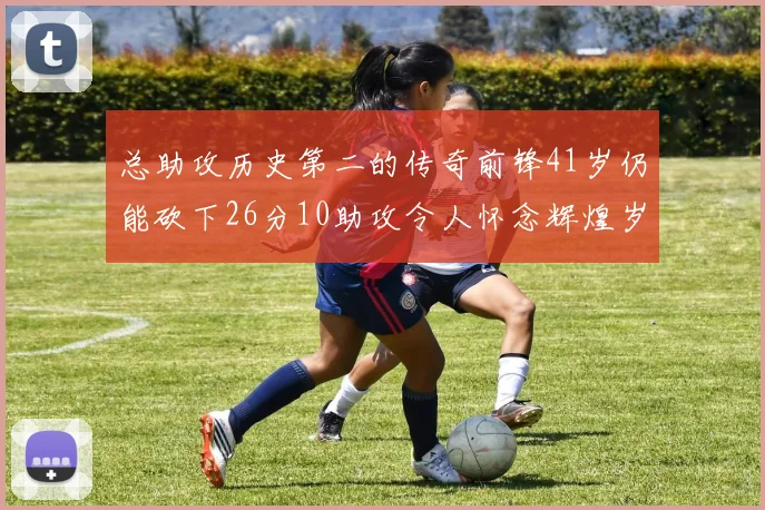 总助攻历史第二的传奇前锋41岁仍能砍下26分10助攻令人怀念辉煌岁月