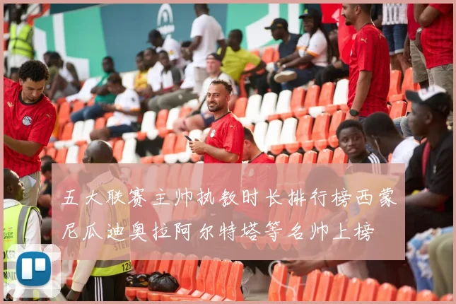 五大联赛主帅执教时长排行榜西蒙尼瓜迪奥拉阿尔特塔等名帅上榜