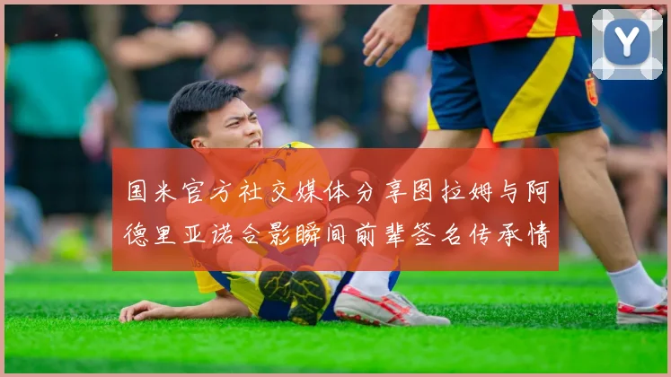 国米官方社交媒体分享图拉姆与阿德里亚诺合影瞬间前辈签名传承情怀