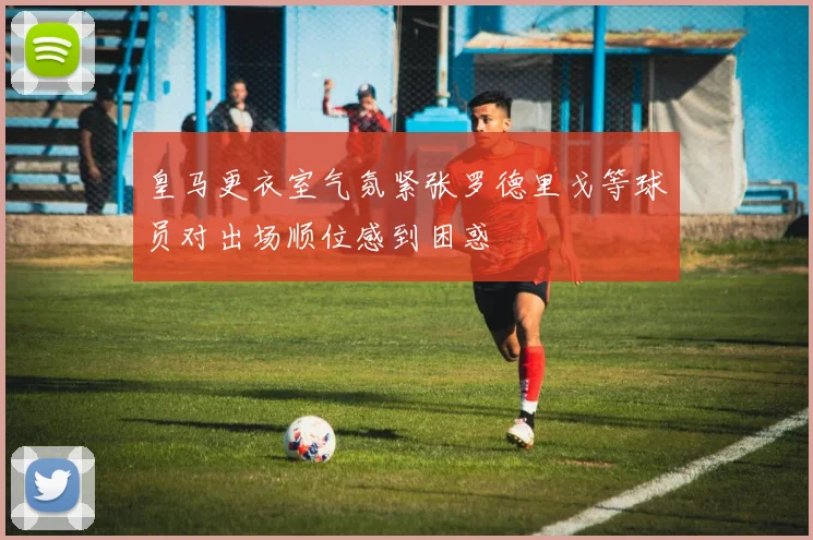 皇马更衣室气氛紧张罗德里戈等球员对出场顺位感到困惑