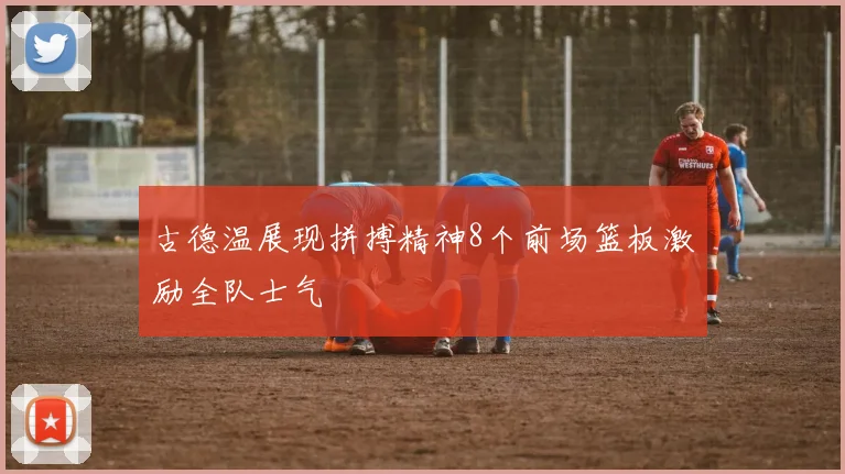 古德温展现拼搏精神8个前场篮板激励全队士气