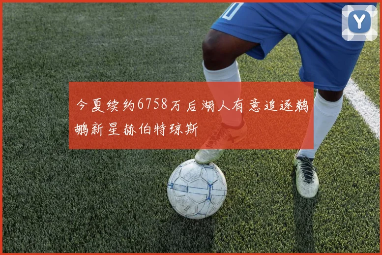 今夏续约6758万后湖人有意追逐鹈鹕新星赫伯特琼斯