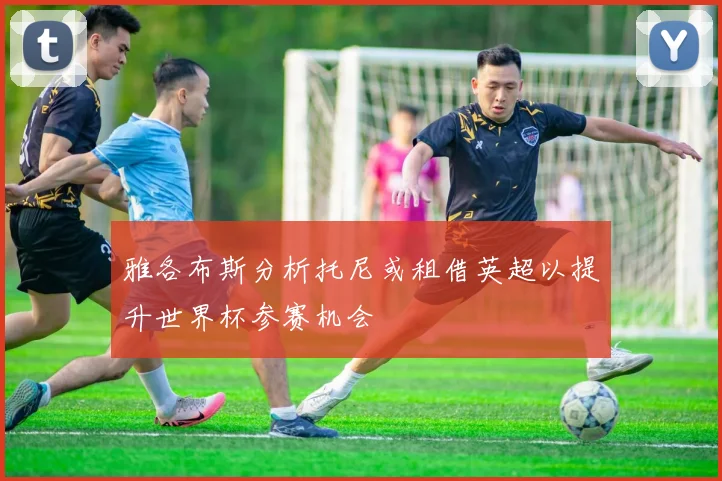 雅各布斯分析托尼或租借英超以提升世界杯参赛机会