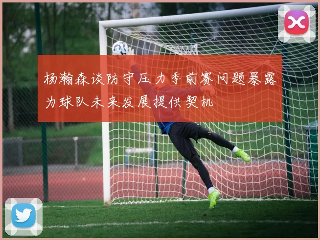 杨瀚森谈防守压力季前赛问题暴露为球队未来发展提供契机