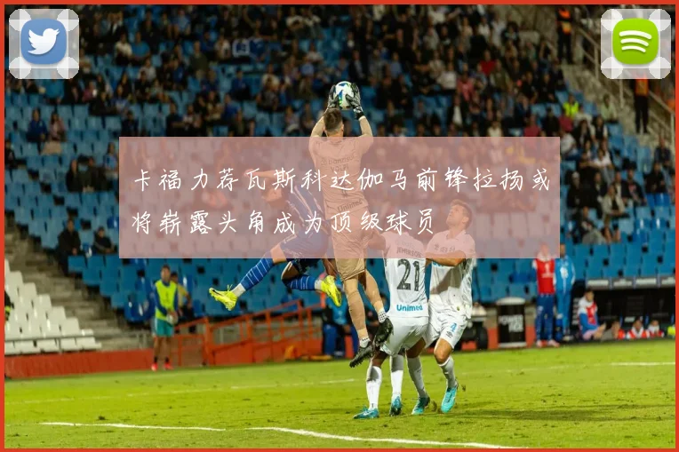 卡福力荐瓦斯科达伽马前锋拉扬或将崭露头角成为顶级球员